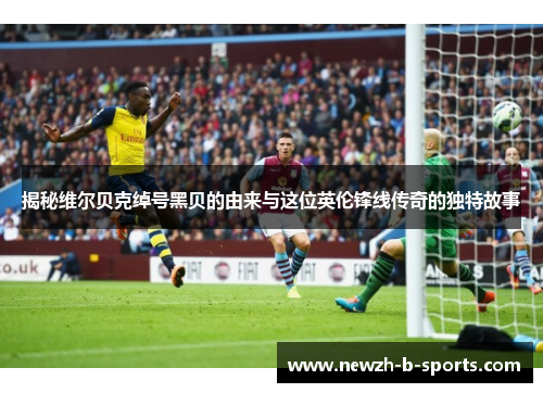 揭秘维尔贝克绰号黑贝的由来与这位英伦锋线传奇的独特故事