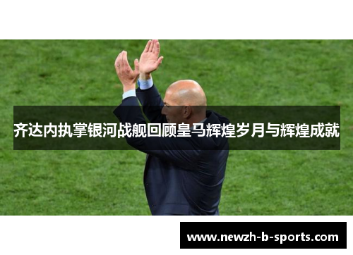 齐达内执掌银河战舰回顾皇马辉煌岁月与辉煌成就