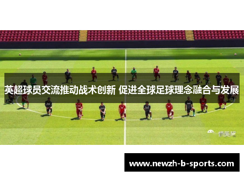 英超球员交流推动战术创新 促进全球足球理念融合与发展