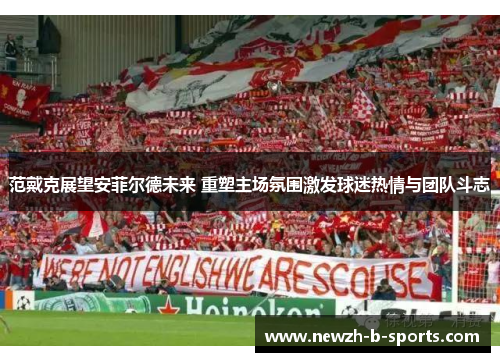 范戴克展望安菲尔德未来 重塑主场氛围激发球迷热情与团队斗志