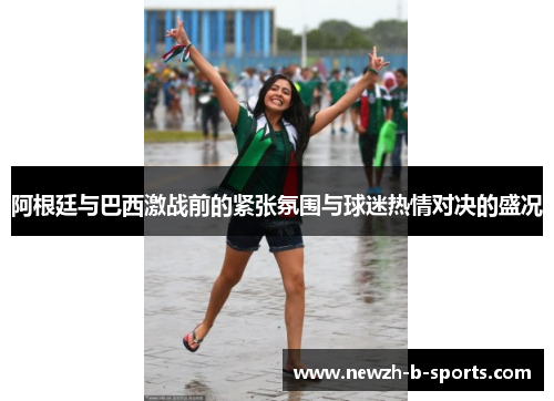 阿根廷与巴西激战前的紧张氛围与球迷热情对决的盛况