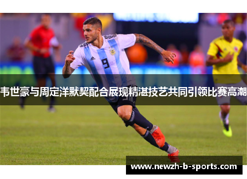 韦世豪与周定洋默契配合展现精湛技艺共同引领比赛高潮 韦世豪与周定洋默契配合展现精湛技艺共同引领比赛高潮