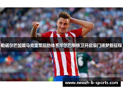 勒诺尔芒加盟马竞重塑后防体系毕尔巴鄂铁卫开启豪门逐梦新征程 勒诺尔芒加盟马竞重塑后防体系毕尔巴鄂铁卫开启豪门逐梦新征程