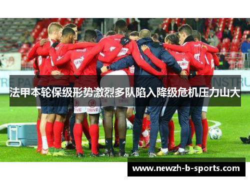 法甲本轮保级形势激烈多队陷入降级危机压力山大 法甲本轮保级形势激烈多队陷入降级危机压力山大
