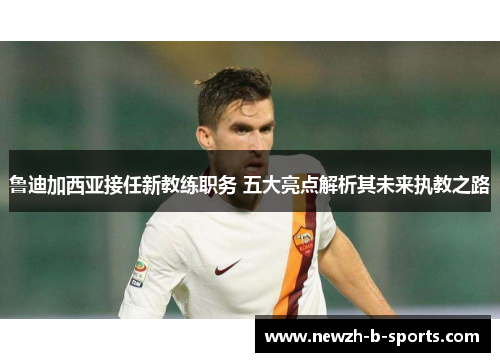 鲁迪加西亚接任新教练职务 五大亮点解析其未来执教之路