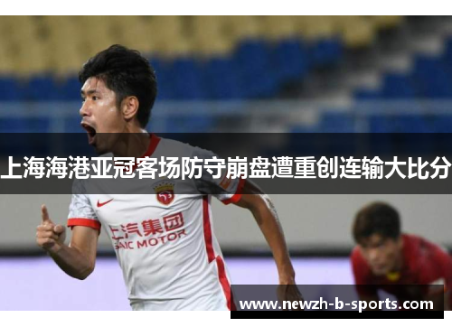 上海海港亚冠客场防守崩盘遭重创连输大比分