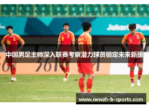 中国男足主帅深入联赛考察潜力球员锁定未来新援