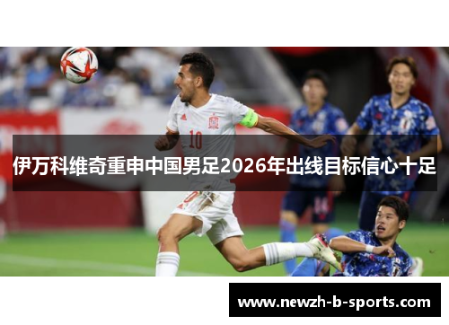 伊万科维奇重申中国男足2026年出线目标信心十足 伊万科维奇重申中国男足2026年出线目标信心十足